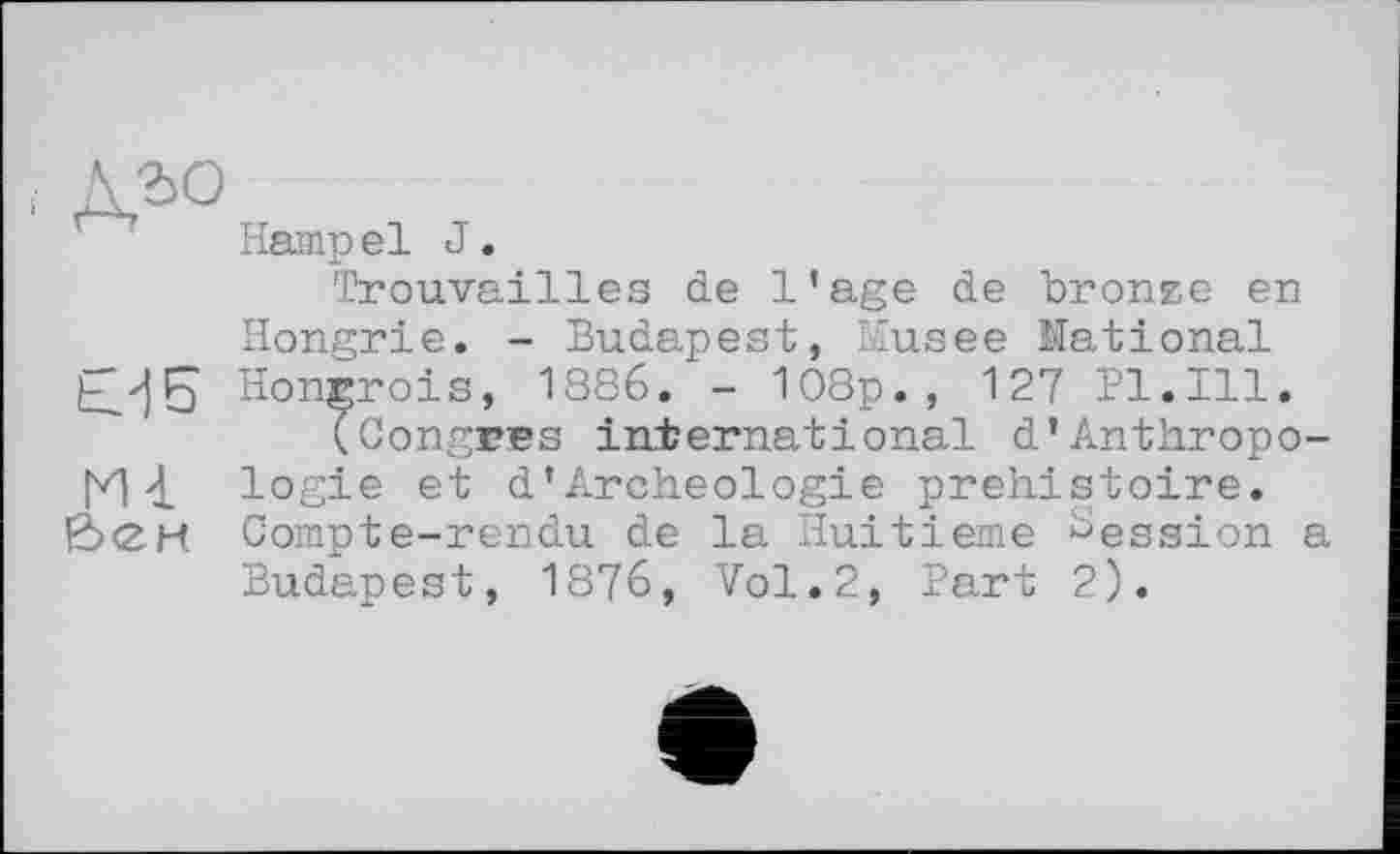 ﻿дго
€?|5
Ш
бен
Hampel J.
Trouvailles de l’age de bronze en Hongrie. - Budapest, Musee National Hongrois, 1886. - 108p., 127 Pl.Ill.
(CongEBS international d'Anthropologie et d’Archéologie préhistoire. Compte-rendu de la Huitième Session a Budapest, 1876, Vol.2, Part 2).